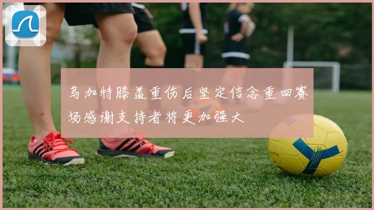 乌加特膝盖重伤后坚定信念重回赛场感谢支持者将更加强大
