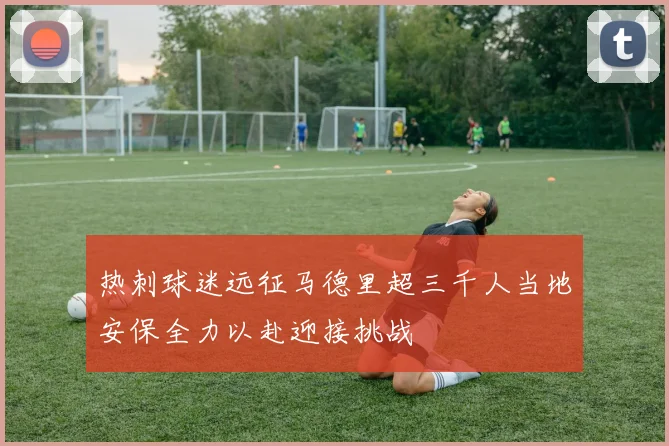 热刺球迷远征马德里超三千人当地安保全力以赴迎接挑战