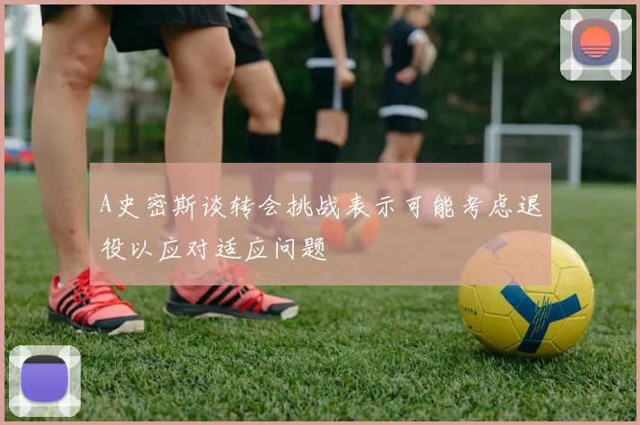 A史密斯谈转会挑战表示可能考虑退役以应对适应问题