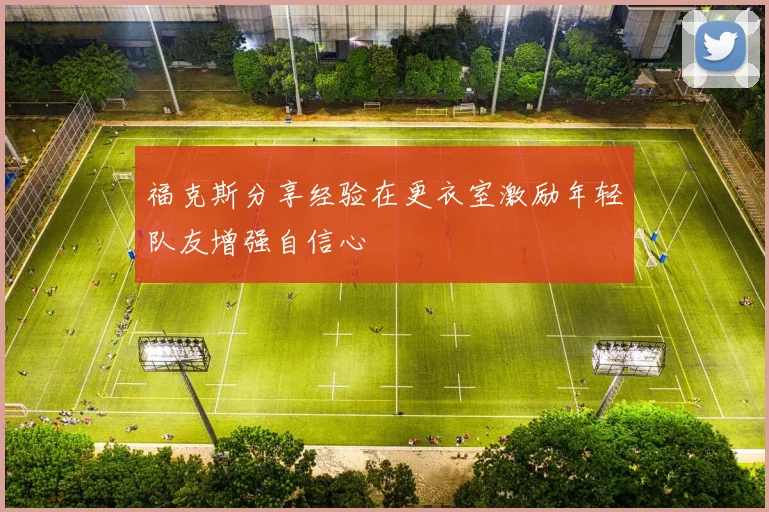 福克斯分享经验在更衣室激励年轻队友增强自信心