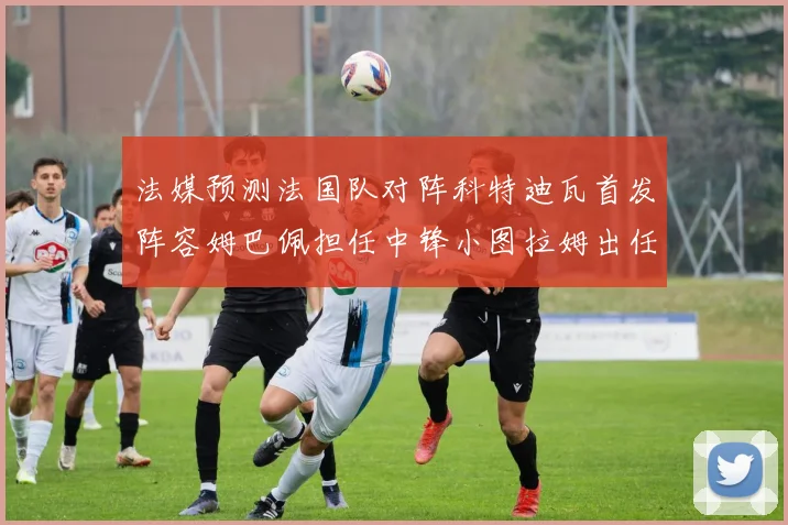法媒预测法国队对阵科特迪瓦首发阵容姆巴佩担任中锋小图拉姆出任左边锋