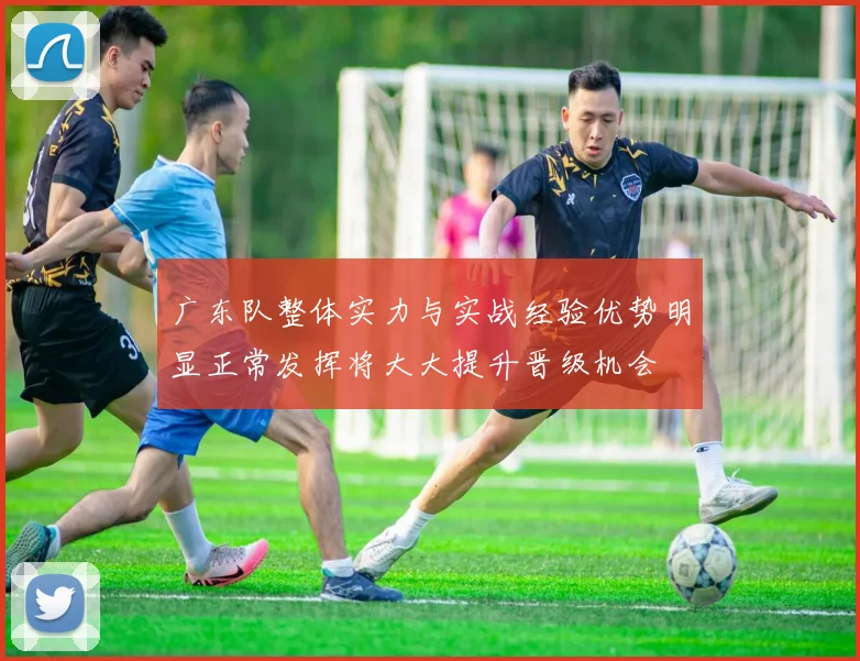 广东队整体实力与实战经验优势明显正常发挥将大大提升晋级机会
