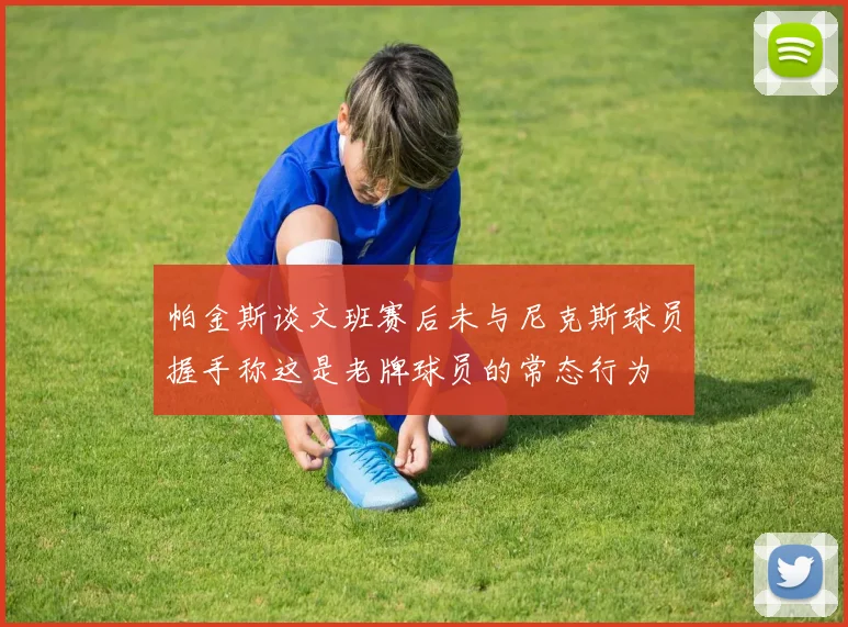 帕金斯谈文班赛后未与尼克斯球员握手称这是老牌球员的常态行为