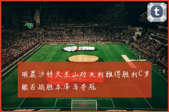 明晨沙特天王山对决利雅得胜利C罗能否战胜本泽马夺冠