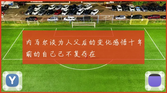 内马尔谈为人父后的变化感悟十年前的自己已不复存在