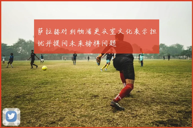 萨拉赫对利物浦更衣室文化表示担忧并提问未来榜样问题