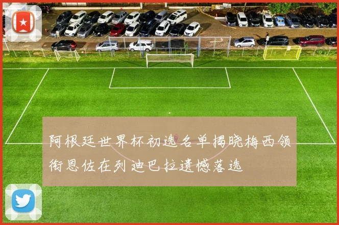 阿根廷世界杯初选名单揭晓梅西领衔恩佐在列迪巴拉遗憾落选