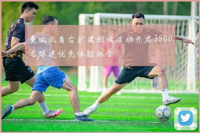 曼城北看台扩建测试活动开启3500名球迷优先体验机会